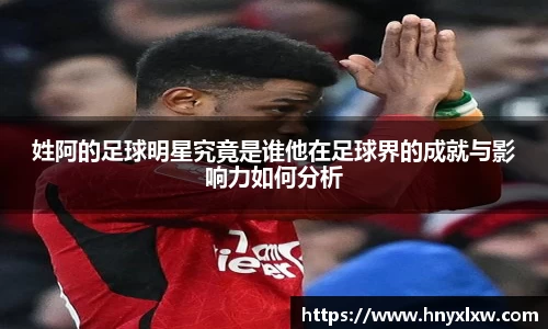 姓阿的足球明星究竟是谁他在足球界的成就与影响力如何分析