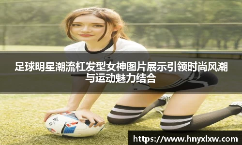 足球明星潮流杠发型女神图片展示引领时尚风潮与运动魅力结合